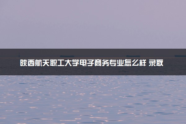 陕西航天职工大学电子商务专业怎么样 录取分数线多少