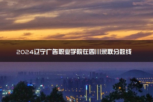 2024辽宁广告职业学院在四川录取分数线 各专业分数及位次