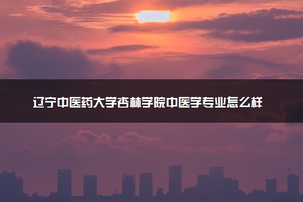 辽宁中医药大学杏林学院中医学专业怎么样 录取分数线多少