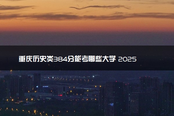 重庆历史类384分能考哪些大学 2025考生稳上的大学名单