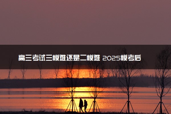 高三考试三模难还是二模难 2025模考后如何提分