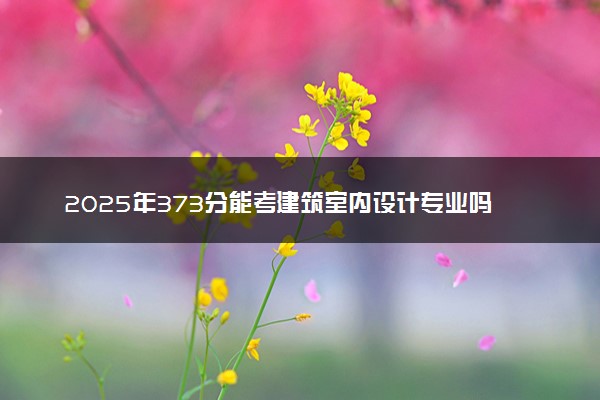 2025年373分能考建筑室内设计专业吗 373分建筑室内设计专业大学推荐