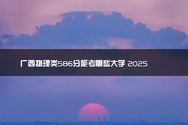 广西物理类586分能考哪些大学 2025考生稳上的大学名单