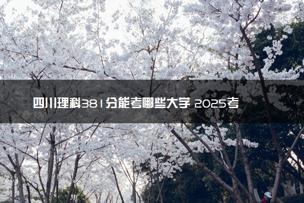 四川理科381分能考哪些大学 2025考生稳上的大学名单
