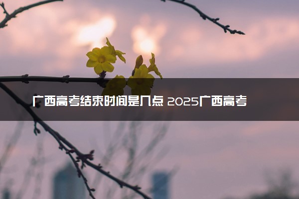 广西高考结束时间是几点 2025广西高考时间及科目安排