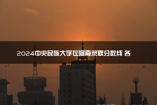 2024中央民族大学在河南录取分数线 各专业分数及位次
