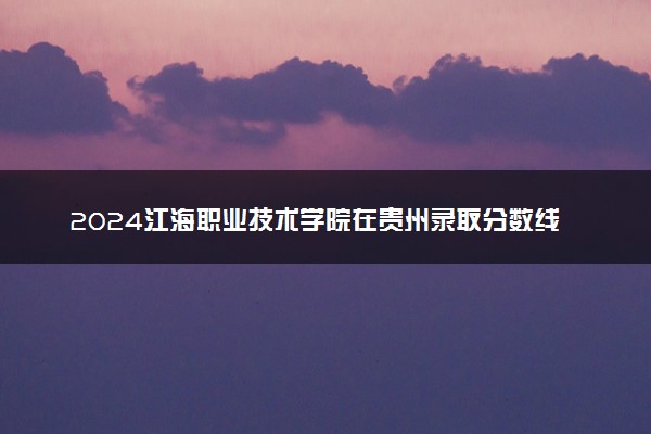 2024江海职业技术学院在贵州录取分数线 各专业分数及位次