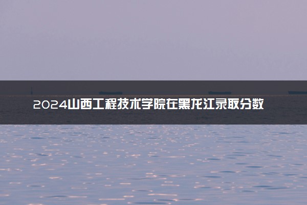2024山西工程技术学院在黑龙江录取分数线 各专业分数及位次