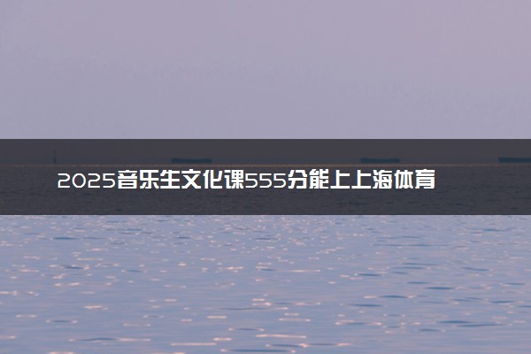 2025音乐生文化课555分能上上海体育大学吗