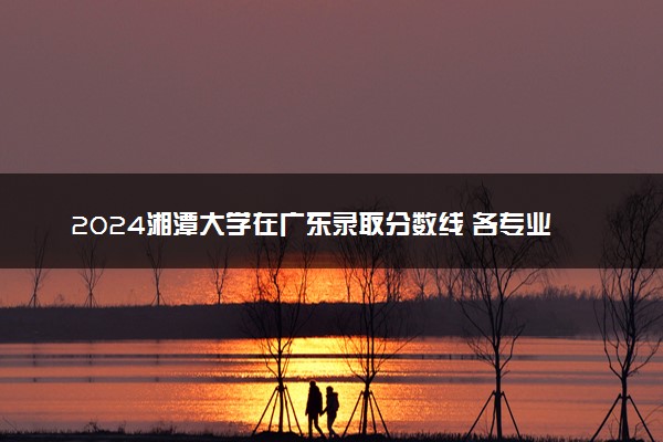 2024湘潭大学在广东录取分数线 各专业分数及位次