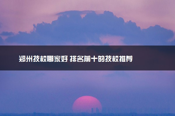 郑州技校哪家好 排名前十的技校推荐