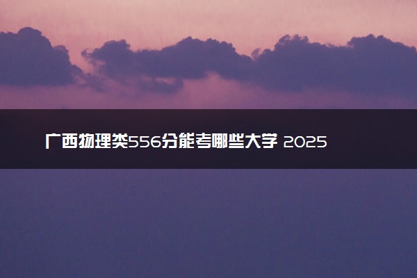 广西物理类556分能考哪些大学 2025考生稳上的大学名单