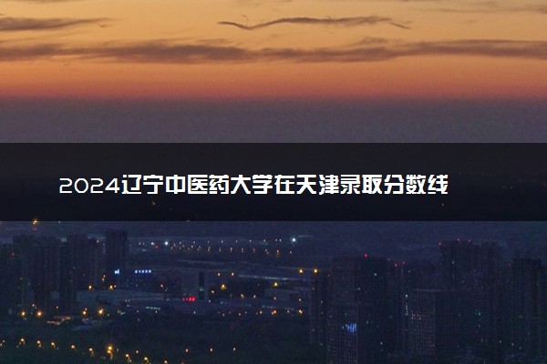 2024辽宁中医药大学在天津录取分数线 各专业分数及位次