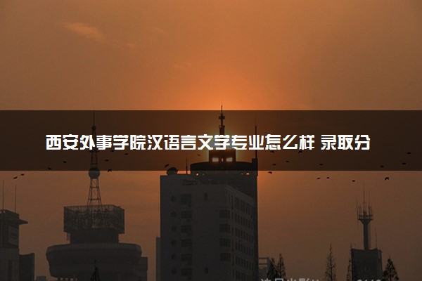 西安外事学院汉语言文学专业怎么样 录取分数线多少