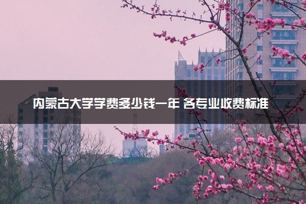 内蒙古大学学费多少钱一年 各专业收费标准（2025年参考）