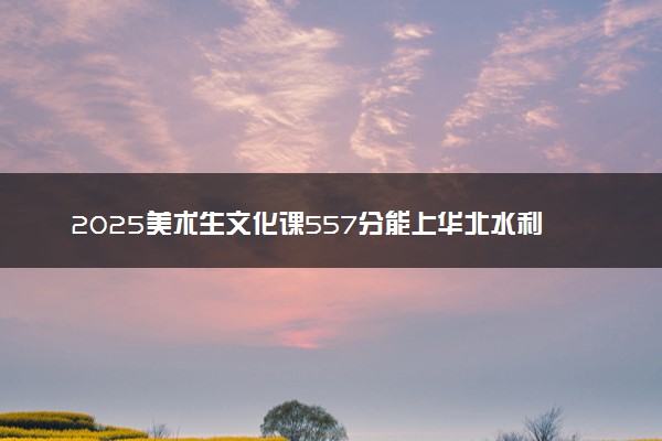 2025美术生文化课557分能上华北水利水电大学吗