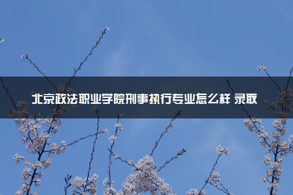 北京政法职业学院刑事执行专业怎么样 录取分数线多少