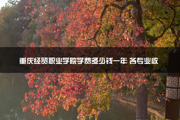 重庆经贸职业学院学费多少钱一年 各专业收费标准（2025年参考）