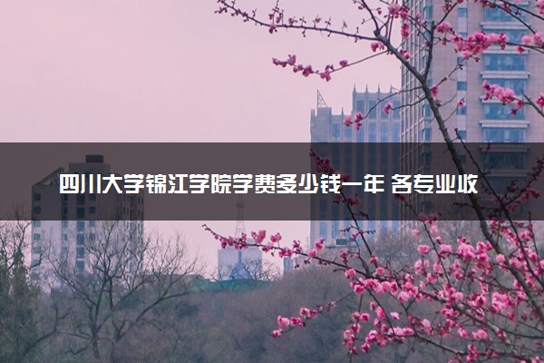 四川大学锦江学院学费多少钱一年 各专业收费标准（2025年参考）