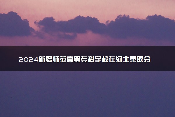 2024新疆师范高等专科学校在河北录取分数线 各专业分数及位次
