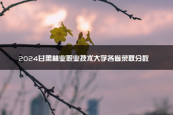 2024甘肃林业职业技术大学各省录取分数线是多少 最低分及位次