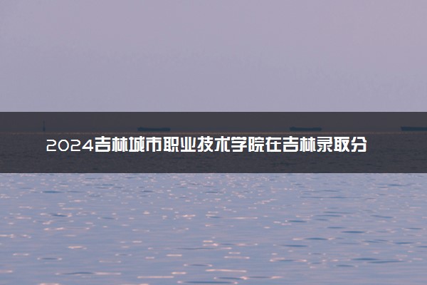 2024吉林城市职业技术学院在吉林录取分数线 各专业分数及位次
