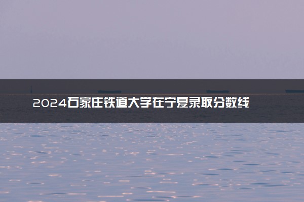 2024石家庄铁道大学在宁夏录取分数线 各专业分数及位次