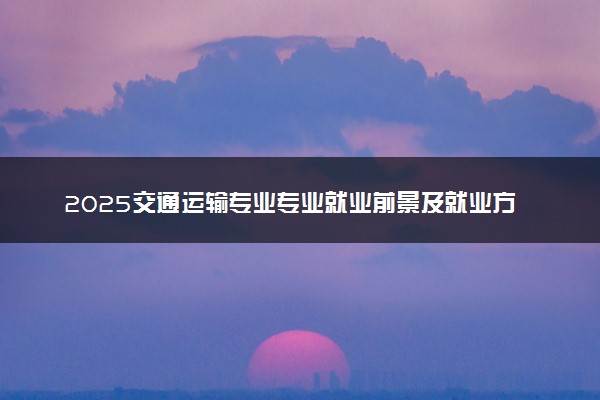 2025交通运输专业专业就业前景及就业方向最新 好找工作吗