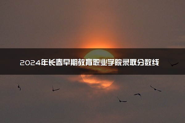 2024年长春早期教育职业学院录取分数线是多少 各省最低分数线及位次