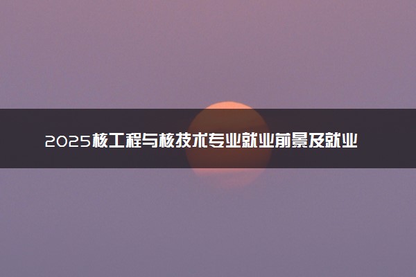 2025核工程与核技术专业就业前景及就业方向最新 好找工作吗