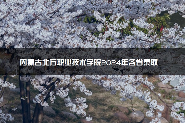 内蒙古北方职业技术学院2024年各省录取分数线 多少分能考上