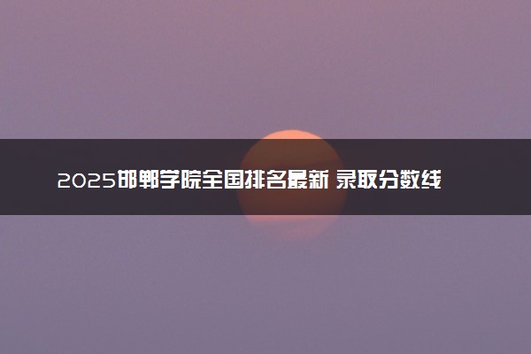 2025邯郸学院全国排名最新 录取分数线是多少