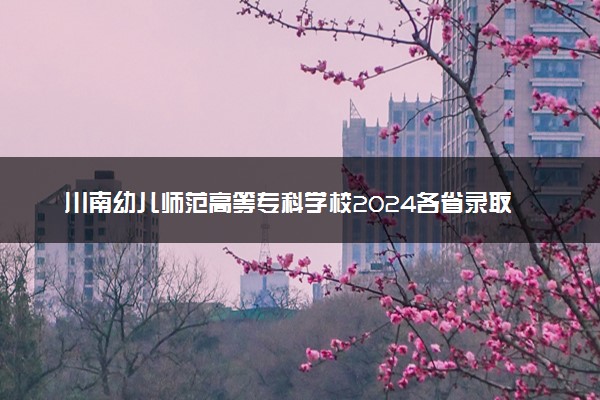 川南幼儿师范高等专科学校2024各省录取分数线及最低位次是多少