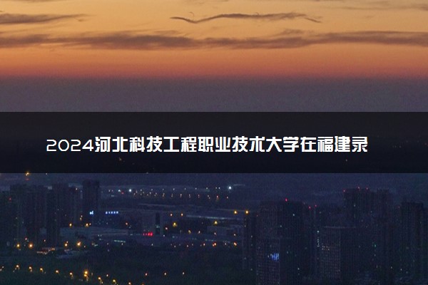 2024河北科技工程职业技术大学在福建录取分数线 各专业分数及位次