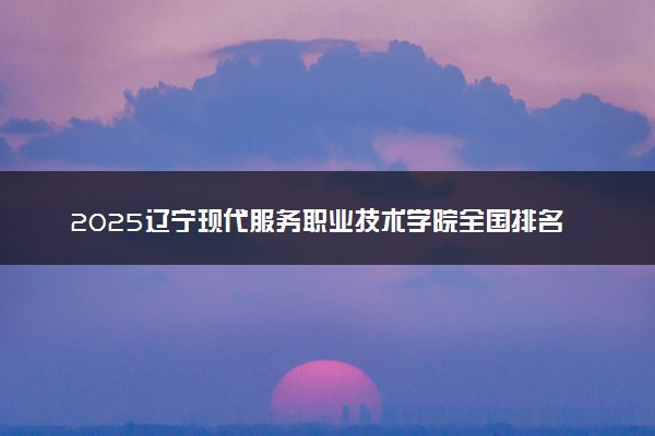 2025辽宁现代服务职业技术学院全国排名最新 录取分数线是多少