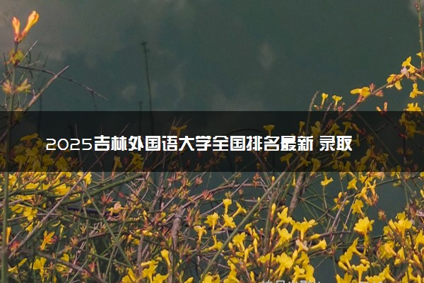 2025吉林外国语大学全国排名最新 录取分数线是多少