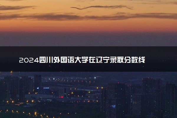 2024四川外国语大学在辽宁录取分数线 各专业分数及位次