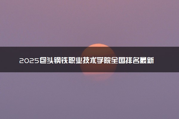 2025包头钢铁职业技术学院全国排名最新 录取分数线是多少