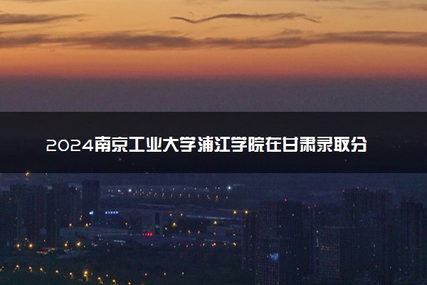 2024南京工业大学浦江学院在甘肃录取分数线 各专业分数及位次