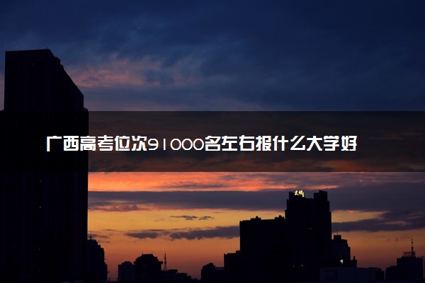 广西高考位次91000名左右报什么大学好（2025年参考）