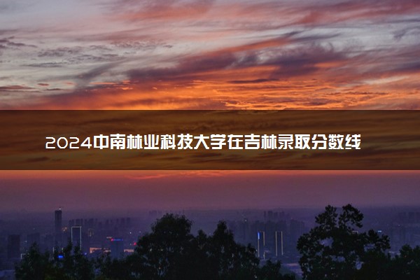 2024中南林业科技大学在吉林录取分数线 各专业分数及位次