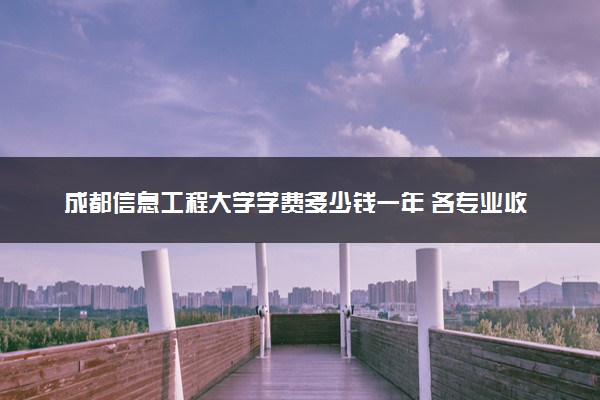 成都信息工程大学学费多少钱一年 各专业收费标准（2025年参考）