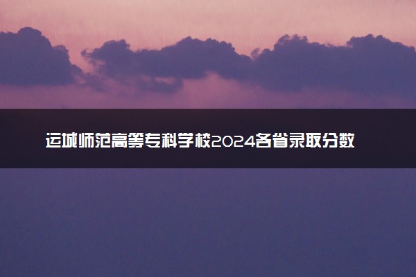 运城师范高等专科学校2024各省录取分数线及最低位次是多少