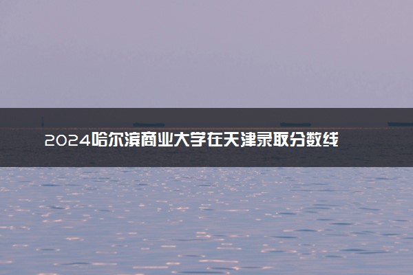 2024哈尔滨商业大学在天津录取分数线 各专业分数及位次