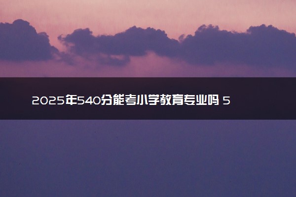2025年540分能考小学教育专业吗 540分小学教育专业大学推荐