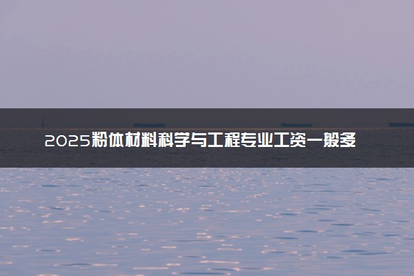 2025粉体材料科学与工程专业工资一般多少 好找工作吗