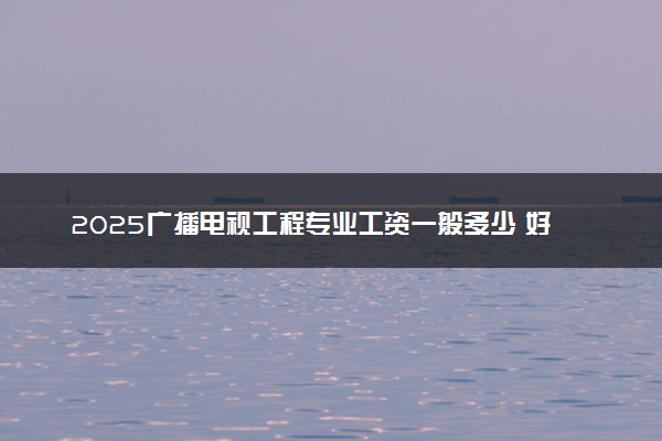 2025广播电视工程专业工资一般多少 好找工作吗