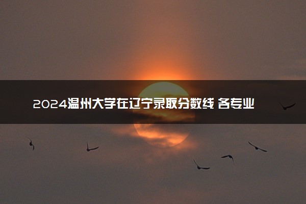 2024温州大学在辽宁录取分数线 各专业分数及位次