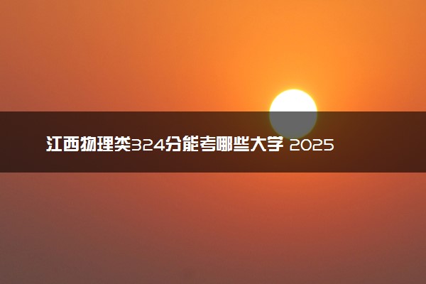 江西物理类324分能考哪些大学 2025考生稳上的大学名单