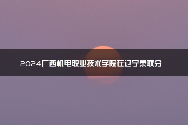 2024广西机电职业技术学院在辽宁录取分数线 各专业分数及位次
